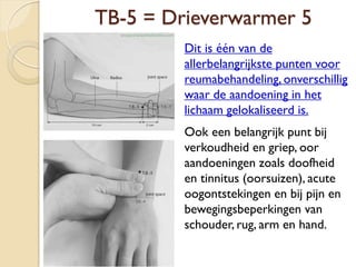 TB-5 = Drieverwarmer 5
Dit is één van de
allerbelangrijkste punten voor
reumabehandeling, onverschillig
waar de aandoening in het
lichaam gelokaliseerd is.
Ook een belangrijk punt bij
verkoudheid en griep, oor
aandoeningen zoals doofheid
en tinnitus (oorsuizen), acute
oogontstekingen en bij pijn en
bewegingsbeperkingen van
schouder, rug, arm en hand.
 