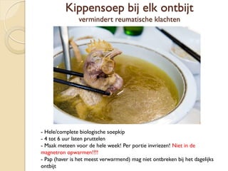 Kippensoep bij elk ontbijt
vermindert reumatische klachten
- Hele/complete biologische soepkip
- 4 tot 6 uur laten pruttelen
- Maak meteen voor de hele week! Per portie invriezen! Niet in de
magnetron opwarmen!!!!
- Pap (haver is het meest verwarmend) mag niet ontbreken bij het dagelijks
ontbijt
 