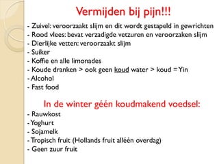 Vermijden bij pijn!!!
- Zuivel: veroorzaakt slijm en dit wordt gestapeld in gewrichten
- Rood vlees: bevat verzadigde vetzuren en veroorzaken slijm
- Dierlijke vetten: veroorzaakt slijm
- Suiker
- Koffie en alle limonades
- Koude dranken > ook geen koud water > koud =Yin
- Alcohol
- Fast food
In de winter géén koudmakend voedsel:
- Rauwkost
-Yoghurt
- Sojamelk
- Tropisch fruit (Hollands fruit alléén overdag)
- Geen zuur fruit
 