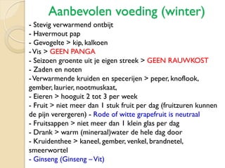 Aanbevolen voeding (winter)
- Stevig verwarmend ontbijt
- Havermout pap
- Gevogelte > kip, kalkoen
-Vis > GEEN PANGA
- Seizoen groente uit je eigen streek > GEEN RAUWKOST
- Zaden en noten
-Verwarmende kruiden en specerijen > peper, knoflook,
gember, laurier, nootmuskaat,
- Eieren > hooguit 2 tot 3 per week
- Fruit > niet meer dan 1 stuk fruit per dag (fruitzuren kunnen
de pijn verergeren) - Rode of witte grapefruit is neutraal
- Fruitsappen > niet meer dan 1 klein glas per dag
- Drank > warm (mineraal)water de hele dag door
- Kruidenthee > kaneel, gember, venkel, brandnetel,
smeerwortel
- Ginseng (Ginseng –Vit)
 
