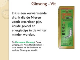 Ginseng -Vit
Dit is een verwarmende
drank die de Nieren
voedt waardoor pijn,
koude gevoel en
energiedips in de winter
minder worden.
De Koreaanse Ginseng ( Panax
Ginseng, wat Mens Plant betekent )
staat bekend als de allerbeste en
sterkste Ginseng ter wereld.
 