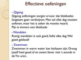 Effectieve oefeningen
- Qigong
Qigong oefeningen zorgen ervoor dat blokkades
langzaam gaan verdwijnen. Men zal elke dag moeten
oefenen, maar het is zeker de moeite waard.
Pijn is immers een blokkade
-Wandelen
Rustig wandelen is ook goed, liefst elke dag.Wel
goed gekleed!
- Zwemmen
Zwemmen in warm water kan heilzaam zijn. Droog
jezelf heel goed af en zwem liever niet ‘s avonds in
deYin uren.
 