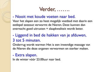 Verder, …….
- Nooit met koude voeten naar bed.
Voor het slapen een zo heet mogelijk voetbad met daarin een
eetlepel zeezout verwarmt de Nieren. Deze kunnen dan
overnacht goed uitrusten + slaapkwaliteit wordt beter.
- Liggend in bed de hakken van je afduwen,
3 tot 5 minuten.
Onderrug wordt warmer. Het is een inwendige massage van
de Nieren die deze organen verwarmen en sterker maken.
- Extra slapen.
In de winter vóór 23.00uur naar bed.
 