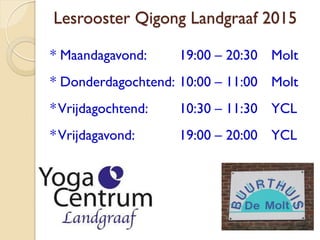 Lesrooster Qigong Landgraaf 2015
* Maandagavond: 19:00 – 20:30 Molt
* Donderdagochtend: 10:00 – 11:00 Molt
*Vrijdagochtend: 10:30 – 11:30 YCL
*Vrijdagavond: 19:00 – 20:00 YCL
 