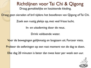 Richtlijnen voor Tai Chi & Qigong
Draag gemakkelijke en loszittende kleding.
Draag geen sieraden of bril tijdens het beoefenen van Qigong ofTai Chi.
Zoek een rustig plekje op, met veel frisse lucht.
In- en uitademing door de neus.
Drink voldoende water.
Voer de bewegingen gelijkmatig en langzaam uit. Forceer niets.
Probeer de oefeningen op een vast moment van de dag te doen.
Elke dag 20 minuten is beter dan twee keer per week een uur.
 