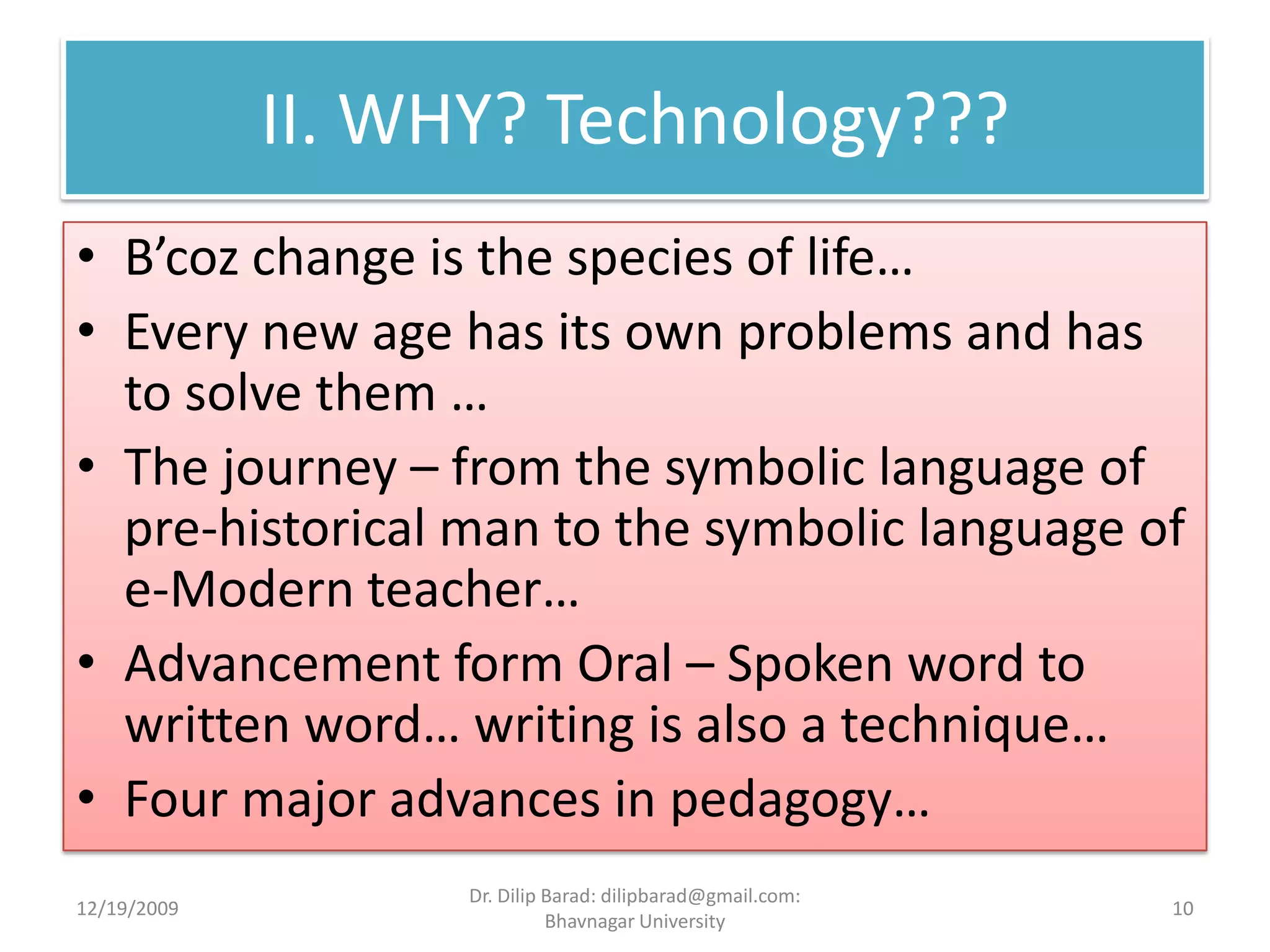 II. WHY? Technology???B’coz change is the species of life…Every new age has its own problems and has to solve them …The journey – from the symbolic language of pre-historical man to the symbolic language of e-Modern teacher…Advancement form Oral – Spoken word to written word… writing is also a technique…Four major advances in pedagogy…12/19/200910Dr. Dilip Barad: dilipbarad@gmail.com: Bhavnagar University