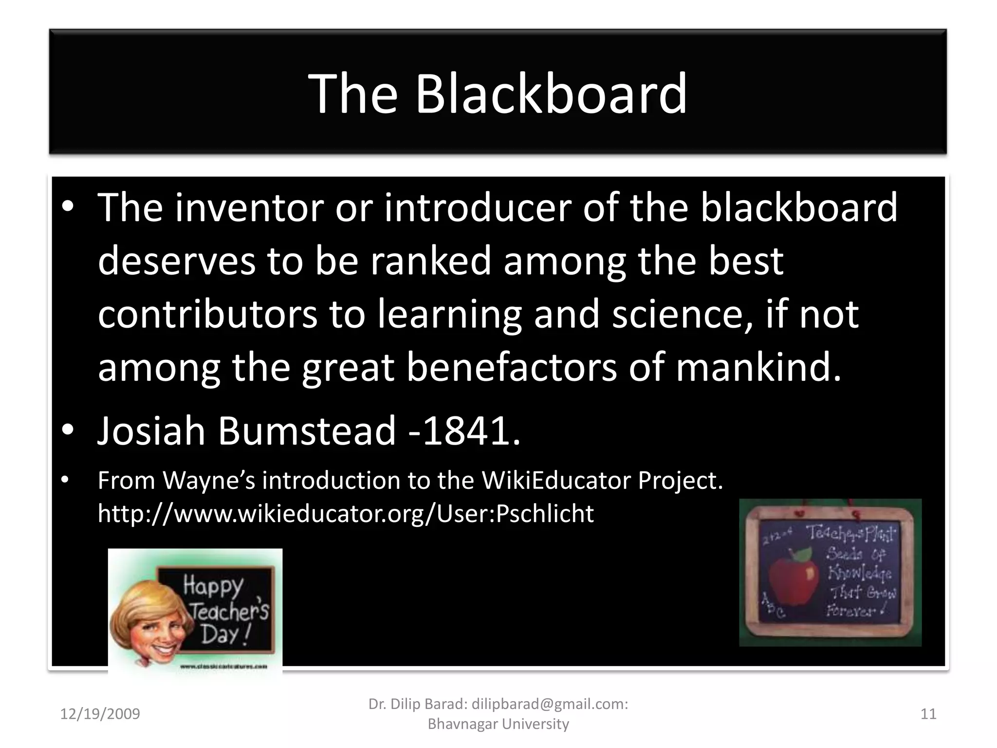 The BlackboardThe inventor or introducer of the blackboard deserves to be ranked among the best contributors to learning and science, if not among the great benefactors of mankind.Josiah Bumstead -1841.From Wayne’s introduction to the WikiEducator Project. http://www.wikieducator.org/User:Pschlicht12/19/200911Dr. Dilip Barad: dilipbarad@gmail.com: Bhavnagar University