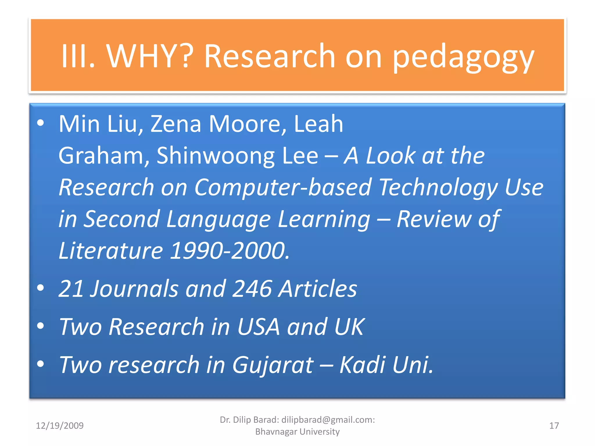 III. WHY? Research on pedagogyMin Liu, Zena Moore, Leah Graham, Shinwoong Lee – A Look at the Research on Computer-based Technology Use in Second Language Learning – Review of Literature 1990-2000.21 Journals and 246 ArticlesTwo Research in USA and UKTwo research in Gujarat – Kadi Uni.12/19/200917Dr. Dilip Barad: dilipbarad@gmail.com: Bhavnagar University
