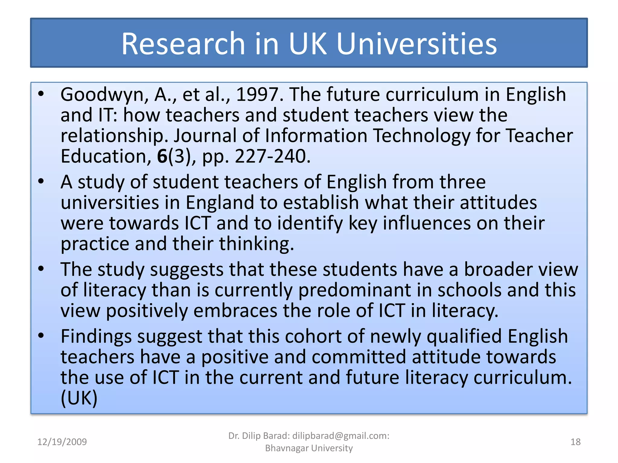 Research in UK UniversitiesGoodwyn, A., et al., 1997. The future curriculum in English and IT: how teachers and student teachers view the relationship. Journal of Information Technology for Teacher Education, 6(3), pp. 227-240.A study of student teachers of English from three universities in England to establish what their attitudes were towards ICT and to identify key influences on their practice and their thinking. The study suggests that these students have a broader view of literacy than is currently predominant in schools and this view positively embraces the role of ICT in literacy.Findings suggest that this cohort of newly qualified English teachers have a positive and committed attitude towards the use of ICT in the current and future literacy curriculum. (UK)12/19/200918Dr. Dilip Barad: dilipbarad@gmail.com: Bhavnagar University