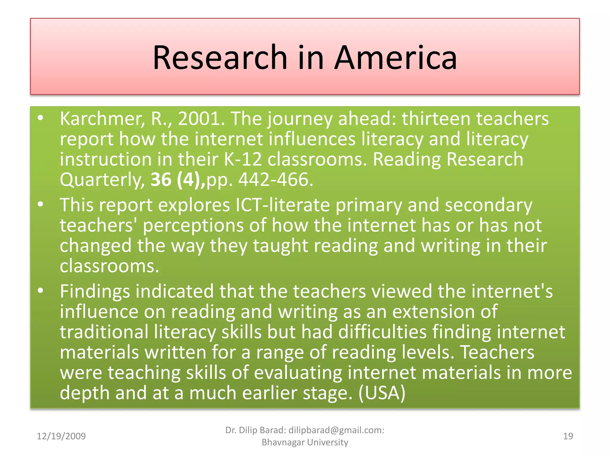 Research in AmericaKarchmer, R., 2001. The journey ahead: thirteen teachers report how the internet influences literacy and literacy instruction in their K-12 classrooms. Reading Research Quarterly, 36 (4),pp. 442-466.This report explores ICT-literate primary and secondary teachers' perceptions of how the internet has or has not changed the way they taught reading and writing in their classrooms.Findings indicated that the teachers viewed the internet's influence on reading and writing as an extension of traditional literacy skills but had difficulties finding internet materials written for a range of reading levels. Teachers were teaching skills of evaluating internet materials in more depth and at a much earlier stage. (USA)12/19/200919Dr. Dilip Barad: dilipbarad@gmail.com: Bhavnagar University