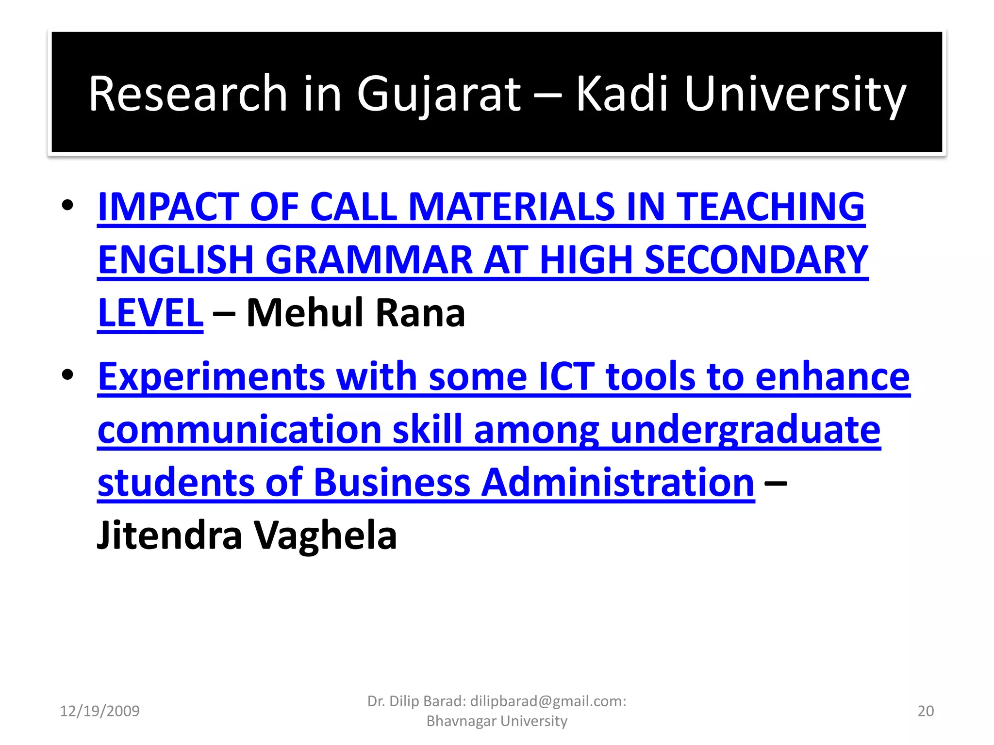 Research in Gujarat – Kadi UniversityIMPACT OF CALL MATERIALS IN TEACHING ENGLISH GRAMMAR AT HIGH SECONDARY LEVEL – Mehul RanaExperiments with some ICT tools to enhance communication skill among undergraduate students of Business Administration – Jitendra Vaghela12/19/200920Dr. Dilip Barad: dilipbarad@gmail.com: Bhavnagar University