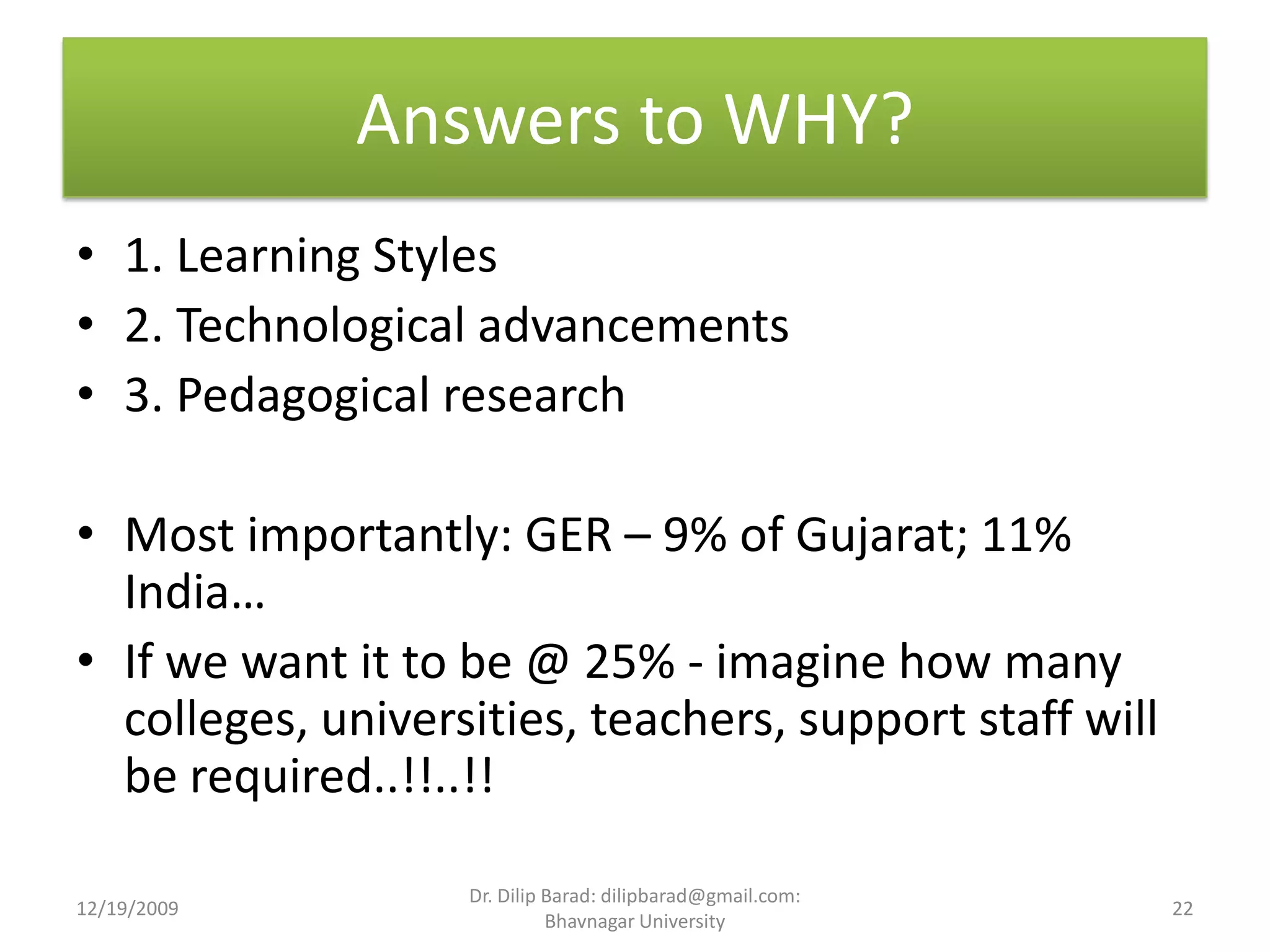Answers to WHY?1. Learning Styles2. Technological advancements3. Pedagogical researchMost importantly: GER – 9% of Gujarat; 11% India…If we want it to be @ 25% - imagine how many colleges, universities, teachers, support staff will be required..!!..!!12/19/200922Dr. Dilip Barad: dilipbarad@gmail.com: Bhavnagar University