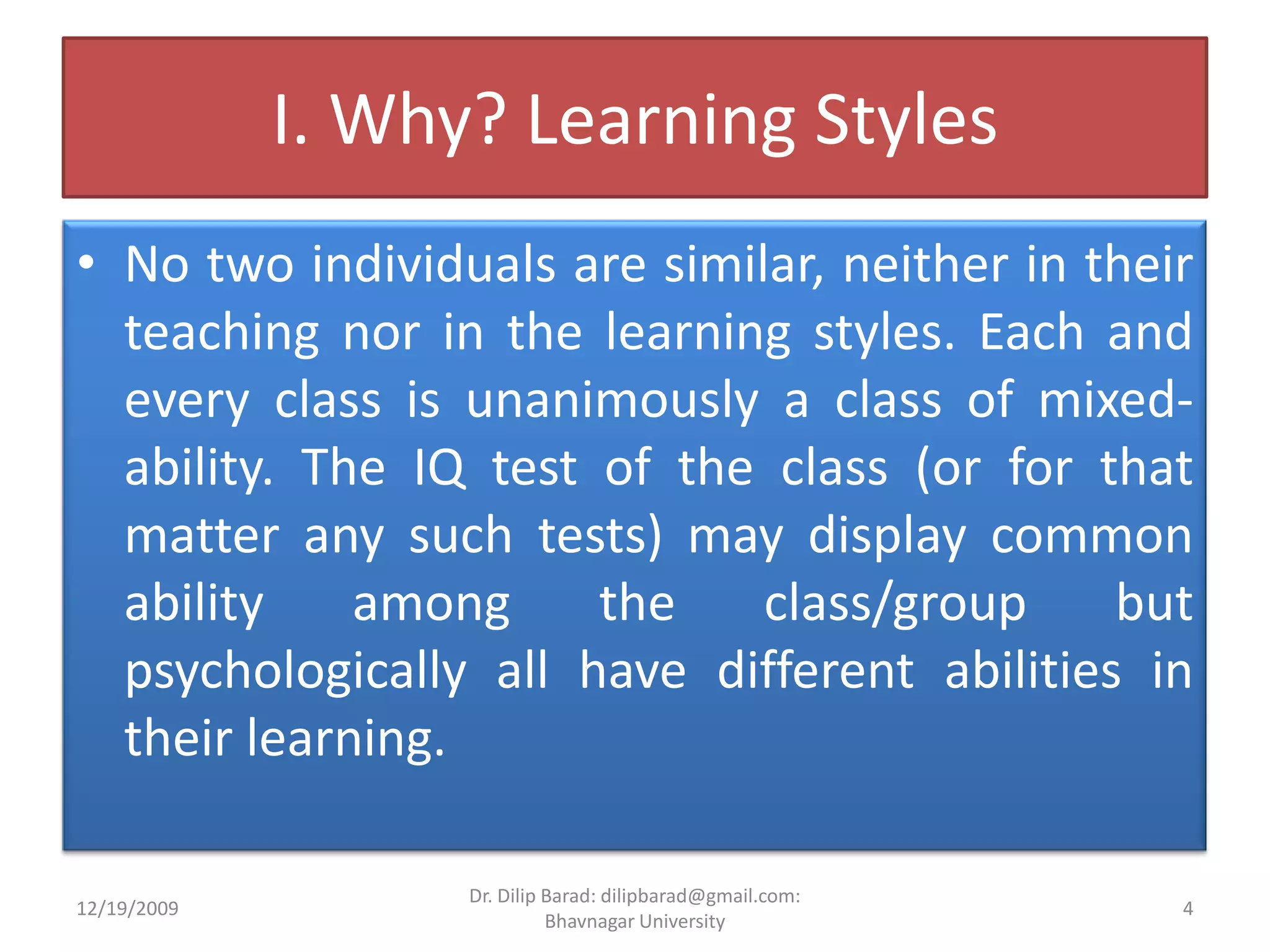 I. Why? Learning StylesNo two individuals are similar, neither in their teaching nor in the learning styles. Each and every class is unanimously a class of mixed- ability. The IQ test of the class (or for that matter any such tests) may display common ability among the class/group but psychologically all have different abilities in their learning.12/19/20094Dr. Dilip Barad: dilipbarad@gmail.com: Bhavnagar University