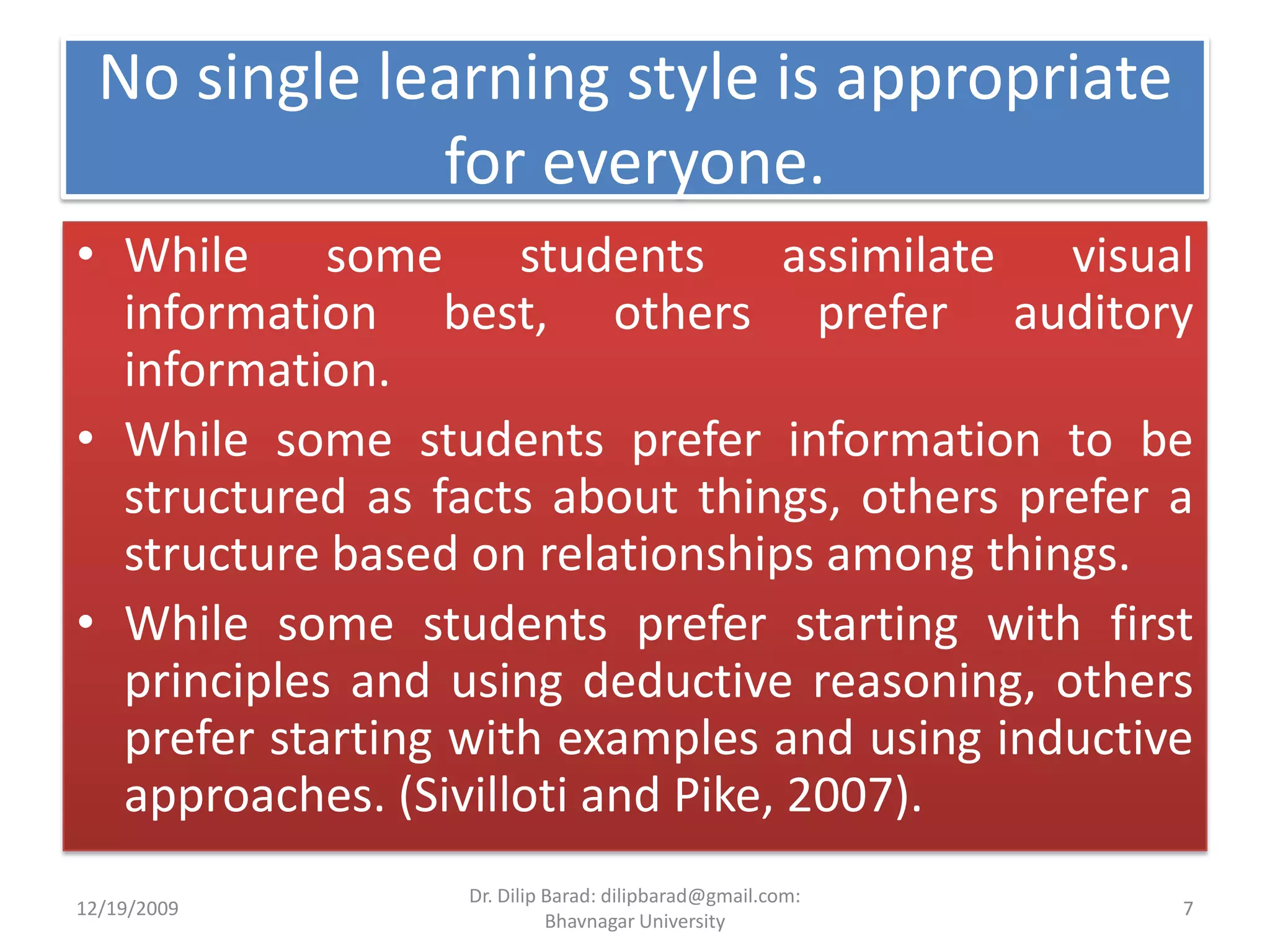No single learning style is appropriate for everyone.While some students assimilate visual information best, others prefer auditory information. While some students prefer information to be structured as facts about things, others prefer a structure based on relationships among things. While some students prefer starting with first principles and using deductive reasoning, others prefer starting with examples and using inductive approaches. (Sivilloti and Pike, 2007). 12/19/20097Dr. Dilip Barad: dilipbarad@gmail.com: Bhavnagar University