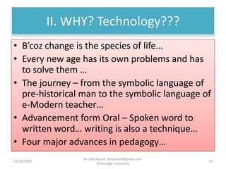 II. WHY? Technology???B’coz change is the species of life…Every new age has its own problems and has to solve them …The journey – from the symbolic language of pre-historical man to the symbolic language of e-Modern teacher…Advancement form Oral – Spoken word to written word… writing is also a technique…Four major advances in pedagogy…12/19/200910Dr. Dilip Barad: dilipbarad@gmail.com: Bhavnagar University