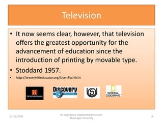 TelevisionIt now seems clear, however, that television offers the greatest opportunity for the advancement of education since the introduction of printing by movable type.Stoddard 1957.http://www.wikieducator.org/User:Pschlicht12/19/200914Dr. Dilip Barad: dilipbarad@gmail.com: Bhavnagar University