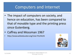 Computers and InternetThe impact of computers on society, and hence on education, has been compared to that of movable type and the printing press since Gutenberg.Caffrey and Mossman 1967http://www.wikieducator.org/User:Pschlicht12/19/200915Dr. Dilip Barad: dilipbarad@gmail.com: Bhavnagar University