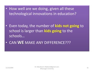 How well are we doing, given all these technological innovations in education?Even today, the number of kids not goingto school is larger than kids going to the schools…CAN WE MAKE ANY DIFFERENCE???12/19/200916Dr. Dilip Barad: dilipbarad@gmail.com: Bhavnagar University