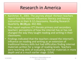 Research in AmericaKarchmer, R., 2001. The journey ahead: thirteen teachers report how the internet influences literacy and literacy instruction in their K-12 classrooms. Reading Research Quarterly, 36 (4),pp. 442-466.This report explores ICT-literate primary and secondary teachers' perceptions of how the internet has or has not changed the way they taught reading and writing in their classrooms.Findings indicated that the teachers viewed the internet's influence on reading and writing as an extension of traditional literacy skills but had difficulties finding internet materials written for a range of reading levels. Teachers were teaching skills of evaluating internet materials in more depth and at a much earlier stage. (USA)12/19/200919Dr. Dilip Barad: dilipbarad@gmail.com: Bhavnagar University