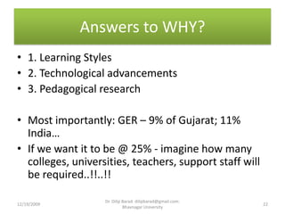 Answers to WHY?1. Learning Styles2. Technological advancements3. Pedagogical researchMost importantly: GER – 9% of Gujarat; 11% India…If we want it to be @ 25% - imagine how many colleges, universities, teachers, support staff will be required..!!..!!12/19/200922Dr. Dilip Barad: dilipbarad@gmail.com: Bhavnagar University
