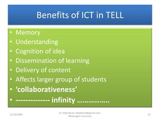 Benefits of ICT in TELLMemoryUnderstandingCognition of ideaDissemination of learningDelivery of contentAffects larger group of students‘collaborativeness’-------------- infinity ……………..12/19/200923Dr. Dilip Barad: dilipbarad@gmail.com: Bhavnagar University
