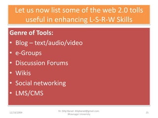 Let us now list some of the web 2.0 tolls useful in enhancing L-S-R-W SkillsGenre of Tools:Blog – text/audio/videoe-GroupsDiscussion ForumsWikisSocial networkingLMS/CMS12/19/200925Dr. Dilip Barad: dilipbarad@gmail.com: Bhavnagar University