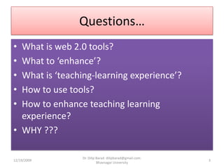 Questions…What is web 2.0 tools?What to ‘enhance’?What is ‘teaching-learning experience’?How to use tools?How to enhance teaching learning experience?WHY ???12/19/20093Dr. Dilip Barad: dilipbarad@gmail.com: Bhavnagar University