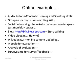 Online examples…Audacity for e-Content- Listening and Speaking skillsGroups – for discussion – writing skillsSocial networking site: orkut – comments on images – testimonials – scraps…Blog: http://b4t.blogspot.com – Story WritingVideo blogging… How to?Wikieducator – online content updating…Moodle for evaluation ---Analysis of evaluation --- Surveygizmo for survey/feedback ---12/19/200937Dr. Dilip Barad: dilipbarad@gmail.com: Bhavnagar University
