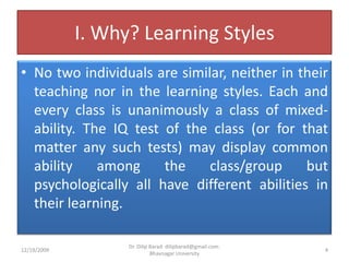 I. Why? Learning StylesNo two individuals are similar, neither in their teaching nor in the learning styles. Each and every class is unanimously a class of mixed- ability. The IQ test of the class (or for that matter any such tests) may display common ability among the class/group but psychologically all have different abilities in their learning.12/19/20094Dr. Dilip Barad: dilipbarad@gmail.com: Bhavnagar University