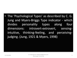 The ‘Psychological Types’ as described by C. G. Jung and Myers-Briggs Type indicator - which divides personality types along four dimensions: introvert-extrovert, sensing-intuitive, thinking-feeling, and perceiving-judging. (Jung, 1921 & Myers, 1998) 12/19/20095Dr. Dilip Barad: dilipbarad@gmail.com: Bhavnagar University