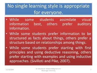 No single learning style is appropriate for everyone.While some students assimilate visual information best, others prefer auditory information. While some students prefer information to be structured as facts about things, others prefer a structure based on relationships among things. While some students prefer starting with first principles and using deductive reasoning, others prefer starting with examples and using inductive approaches. (Sivilloti and Pike, 2007). 12/19/20097Dr. Dilip Barad: dilipbarad@gmail.com: Bhavnagar University
