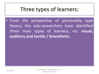 Three types of learners:From the perspective of personality type theory, the edu-researchers have identified three main types of learners, viz. visual, auditory and tactile / kinesthetic. 12/19/20098Dr. Dilip Barad: dilipbarad@gmail.com: Bhavnagar University