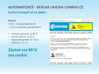 Krok 6.
7 dní – slevový kód končí,
+ info o možném prodloužení
• Unikátní otevření: až 80 %
• Poměr kliknutí: až 35 %
• Konverzní poměr: 5 – 25 %
• Odhlášení: 0,1 %
Zbytek cca 80 %
má cookie
AUTOMATIZACE - REÁLNÁ UKÁZKA CONRAD.CZ
Uvítací kampaň až na týden
 