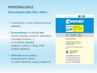 • V předmětu e-mailu můžete testovat
oslovení
• Personalizovat na základě dat
(město, koníčky, oslovení, obchodník,
transakční historie…)
a na základě chování
(webové stránky, e-shop, CRM,
mobilní aplikace)
• Oslovujte pouze jednou,
doporučujeme vykání,
na tykání zákazníci reagují negativně
PERSONALIZACE
Komunikujte jako lidé s lidmi…
 