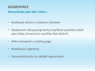 • Rozlišovat aktivní a neaktivní uživatele
• Opakované nákupy/segmenty (například spotřební zboží
jako čočky, krmení pro mazlíčka Vám došlo?)
• Mikro kampaně s Landing page
• Reaktivační segmenty
• Dynamické prvky na základě segmentace
SEGMENTACE
Komunikujte jako lidé s lidmi…
 