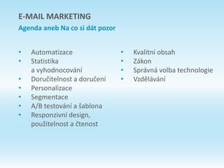 E-MAIL MARKETING
Agenda aneb Na co si dát pozor
• Automatizace
• Statistika
a vyhodnocování
• Doručitelnost a doručení
• Personalizace
• Segmentace
• A/B testování a šablona
• Responzivní design,
použitelnost a čtenost
• Kvalitní obsah
• Zákon
• Správná volba technologie
• Vzdělávání
 