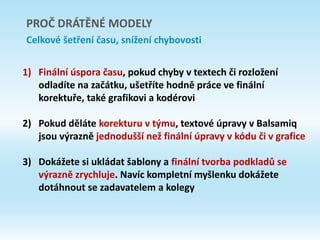 1) Finální úspora času, pokud chyby v textech či rozložení
odladíte na začátku, ušetříte hodně práce ve finální
korektuře, také grafikovi a kodérovi
2) Pokud děláte korekturu v týmu, textové úpravy v Balsamiq
jsou výrazně jednodušší než finální úpravy v kódu či v grafice
3) Dokážete si ukládat šablony a finální tvorba podkladů se
výrazně zrychluje. Navíc kompletní myšlenku dokážete
dotáhnout se zadavatelem a kolegy
PROČ DRÁTĚNÉ MODELY
Celkové šetření času, snížení chybovosti
 