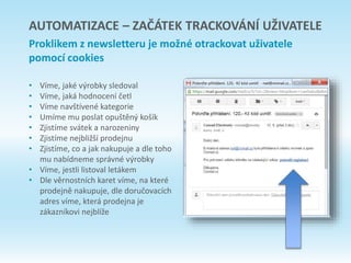 AUTOMATIZACE – ZAČÁTEK TRACKOVÁNÍ UŽIVATELE
Proklikem z newsletteru je možné otrackovat uživatele
pomocí cookies
• Víme, jaké výrobky sledoval
• Víme, jaká hodnocení četl
• Víme navštívené kategorie
• Umíme mu poslat opuštěný košík
• Zjistíme svátek a narozeniny
• Zjistíme nejbližší prodejnu
• Zjistíme, co a jak nakupuje a dle toho
mu nabídneme správné výrobky
• Víme, jestli listoval letákem
• Dle věrnostních karet víme, na které
prodejně nakupuje, dle doručovacích
adres víme, která prodejna je
zákazníkovi nejblíže
 