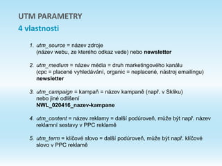 1. utm_source = název zdroje
(název webu, ze kterého odkaz vede) nebo newsletter
2. utm_medium = název média = druh marketingového kanálu
(cpc = placené vyhledávání, organic = neplacené, nástroj emailingu)
newsletter
3. utm_campaign = kampaň = název kampaně (např. v Skliku)
nebo jiné odlišení
NWL_020416_nazev-kampane
4. utm_content = název reklamy = další podúroveň, může být např. název
reklamní sestavy v PPC reklamě
5. utm_term = klíčové slovo = další podúroveň, může být např. klíčové
slovo v PPC reklamě
UTM PARAMETRY
4 vlastnosti
 