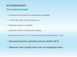 • Profilujeme uživatele do automatizace (cookie)
• +15 % vyšší open rate do budoucna
• Sledování chování uživatele
• Budování vztahu a opakované nákupy
• Možnost sebrat až 1 %+ z návštěvnosti (při A/B testování i více)
• Konverzní poměr uvítacího procesu kolem 20 %
• Zákazníci mají vysoký open rate na následující akce
AUTOMATIZACE
Proč uvítací kampaň
 