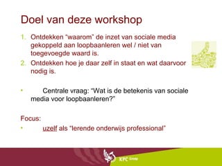 Doel van deze workshop
1. Ontdekken “waarom” de inzet van sociale media
   gekoppeld aan loopbaanleren wel / niet van
   toegevoegde waard is.
2. Ontdekken hoe je daar zelf in staat en wat daarvoor
   nodig is.

•      Centrale vraag: “Wat is de betekenis van sociale
    media voor loopbaanleren?”

Focus:
•      uzelf als “lerende onderwijs professional”
 