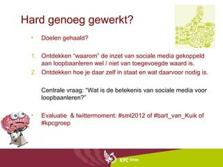 Hard genoeg gewerkt?
 •   Doelen gehaald?

 1. Ontdekken “waarom” de inzet van sociale media gekoppeld
    aan loopbaanleren wel / niet van toegevoegde waard is.
 2. Ontdekken hoe je daar zelf in staat en wat daarvoor nodig is.

     Centrale vraag: “Wat is de betekenis van sociale media voor
     loopbaanleren?”

 •   Evaluatie & twittermoment: #sml2012 of #bart_van_Kuik of
     #kpcgroep
 