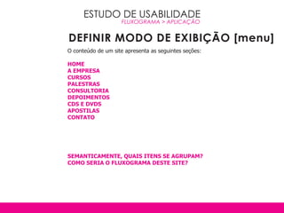 ESTUDO DE USABILIDADE
                     FLUXOGRAMA > APLICAçãO


DEFINIR MODO DE EXIBIÇÃO [menu]
O conteúdo de um site apresenta as seguintes seções:

HOME
A EMPRESA
CURSOS
PALESTRAS
CONSULTORIA
DEPOIMENTOS
CDS E DvDS
APOSTILAS
CONTATO




SEMANTICAMENTE, qUAIS ITENS SE AGRUPAM?
COMO SERIA O FLUxOGRAMA DESTE SITE?
 