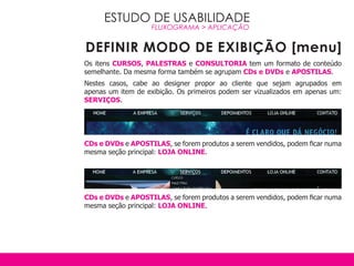 ESTUDO DE USABILIDADE
                    FLUXOGRAMA > APLICAçãO


DEFINIR MODO DE EXIBIÇÃO [menu]
Os itens CURSOS, PALESTRAS e CONSULTORIA tem um formato de conteúdo
semelhante. Da mesma forma também se agrupam CDs e DvDs e APOSTILAS.
Nestes casos, cabe ao designer propor ao cliente que sejam agrupados em
apenas um item de exibição. Os primeiros podem ser vizualizados em apenas um:
SERvIçOS.




CDs e DvDs e APOSTILAS, se forem produtos a serem vendidos, podem ficar numa
mesma seção principal: LOjA ONLINE.




CDs e DvDs e APOSTILAS, se forem produtos a serem vendidos, podem ficar numa
mesma seção principal: LOjA ONLINE.
 