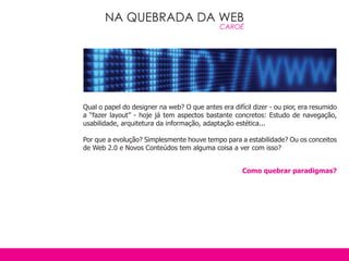 NA QUEBRADA DA WEB
                                              CAROÉ




Qual o papel do designer na web? O que antes era difícil dizer - ou pior, era resumido
a “fazer layout” - hoje já tem aspectos bastante concretos: Estudo de navegação,
usabilidade, arquitetura da informação, adaptação estética...

Por que a evolução? Simplesmente houve tempo para a estabilidade? Ou os conceitos
de Web 2.0 e Novos Conteúdos tem alguma coisa a ver com isso?


                                                     Como quebrar paradigmas?
 