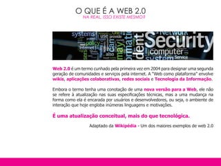 O QUE É A WEB 2.0
               NA REAL, ISSO EXISTE MESMO?




Web 2.0 é um termo cunhado pela primeira vez em 2004 para designar uma segunda
geração de comunidades e serviços pela internet. A “Web como plataforma” envolve
wikis, aplicações colaborativas, redes sociais e Tecnologia da Informação.

Embora o termo tenha uma conotação de uma nova versão para a Web, ele não
se refere à atualização nas suas especificações técnicas, mas a uma mudança na
forma como ela é encarada por usuários e desenvolvedores, ou seja, o ambiente de
interação que hoje engloba inúmeras linguagens e motivações.

É uma atualização conceitual, mais do que tecnológica.
                  Adaptado da Wikipédia - Um dos maiores exemplos de web 2.0
 