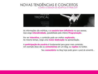 NOVAS TENDÊNCIAS E CONCEITOS
                 COMO O DESIGN SE ADAPTOU À WEB 2.0?




 As informações são mórficas, e o usuário tem influência no que acessa;
 Isso exige interatividade, possibilitada pela infame Programação.

 Por ser interativo, o conteúdo pode ser melhor explorado;
 Ao mesmo tempo, exige uma maior dedicação na apresentação.

 A participação do usuário é fundamental para gerar mais conteúdo;
 Um exemplo disso são os comentários em um blog, ou replies no twitter.
                    Seu comentário no blog hoje pode gerar o post de amanhã...
 