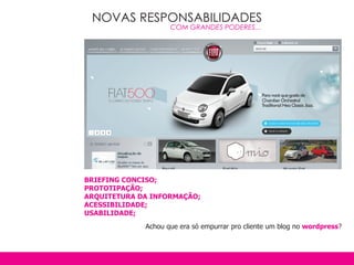 NOVAS RESPONSABILIDADES
                    COM GRANDES PODERES...




BRIEFING CONCISO;
PROTOTIPAçãO;
ARqUITETURA DA INFORMAçãO;
ACESSIBILIDADE;
USABILIDADE;
             Achou que era só empurrar pro cliente um blog no wordpress?
 