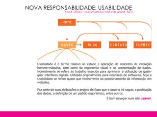 NOVA RESPONSABILIDADE: USABILIDADE
                        FALA SÉRIO: TU INVENTOU ESSA PALAVRA, NÉ?




   Usabilidade é o termo relativo ao estudo e aplicação de conceitos de interação
   homem-máquina, bem como da ergonomia visual e da apresentação de dados.
   Normalmente se refere ao trabalho exercido para aprimorar a utilização de quais-
   quer interfaces digitais. Utilizada originalmente para interfaces de softwares, hoje a
   Usabilidade se refere quase que inteiramente ao posicionamento da informação em
   websites.

   Faz parte de suas atribuições o projeto do fluxo que o usuário irá seguir, a publicação
   dos dados, a definição de um padrão ergonômico, entre outros.
                                                       É bom navegar num site usável.
 