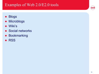 Examples of Web 2.0/E2.0 tools

 Blogs
 Microblogs
 Wiki’s
 Social networks
 Bookmarking
 RSS




                                 16
 
